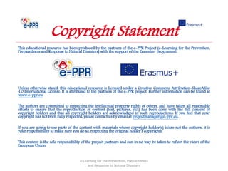 This educational resource has been produced by the partners of the e-PPR Project (e-Learning for the Prevention,
Preparedness and Response to Natural Disasters) with the support of the Erasmus+ programme.
Unless otherwise stated, this educational resource is licensed under a Creative Commons Attribution-ShareAlike
4.0 International License. It is attributed to the partners of the e-PPR project. Further information can be found at
www.e-ppr.eu
The authors are committed to respecting the intellectual property rights of others, and have taken all reasonable
efforts to ensure that the reproduction of content (text, pictures, etc.) has been done with the full consent of
copyright holders and that all copyright holders are acknowledged in such reproductions. If you feel that your
copyright has not been fully respected, please contact us by email at projectmanager@e-ppr.eu.
If you are going to use parts of the content with materials whose copyright holder(s) is/are not the authors, it is
your responsibility to make sure you do so, respecting the original holder’s copyrights.
This content is the sole responsibility of the project partners and can in no way be taken to reflect the views of the
European Union.
e-Learning for the Prevention, Preparedness
and Response to Natural Disasters
Copyright Statement
 