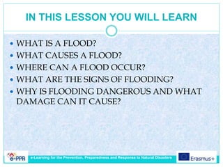 IN THIS LESSON YOU WILL LEARN
 WHAT IS A FLOOD?
 WHAT CAUSES A FLOOD?
 WHERE CAN A FLOOD OCCUR?
 WHAT ARE THE SIGNS OF FLOODING?
 WHY IS FLOODING DANGEROUS AND WHAT
DAMAGE CAN IT CAUSE?
e-Learning for the Prevention, Preparedness and Response to Natural Disasters
 