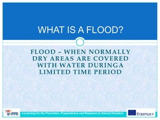 FLOOD – WHEN NORMALLY
DRY AREAS ARE COVERED
WITH WATER DURINGA
LIMITED TIME PERIOD
WHAT IS A FLOOD?
e-Learning for the Prevention, Preparedness and Response to Natural Disasters
 