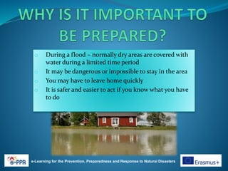 e-Learning for the Prevention, Preparedness and Response to Natural Disasters
o During a flood – normally dry areas are covered with
water during a limited time period
o It may be dangerous or impossible to stay in the area
o You may have to leave home quickly
o It is safer and easier to act if you know what you have
to do
 