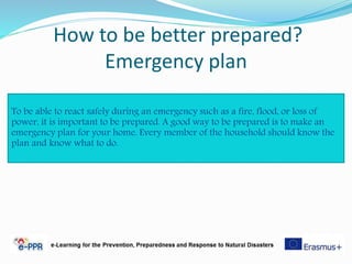 How to be better prepared?
Emergency plan
To be able to react safely during an emergency such as a fire, flood, or loss of
power, it is important to be prepared. A good way to be prepared is to make an
emergency plan for your home. Every member of the household should know the
plan and know what to do.
 