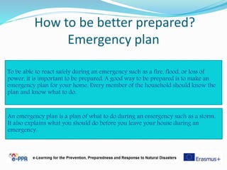 How to be better prepared?
Emergency plan
To be able to react safely during an emergency such as a fire, flood, or loss of
power, it is important to be prepared. A good way to be prepared is to make an
emergency plan for your home. Every member of the household should know the
plan and know what to do.
An emergency plan is a plan of what to do during an emergency such as a storm.
It also explains what you should do before you leave your house during an
emergency.
 