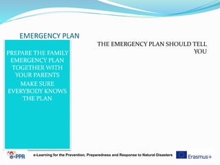 EMERGENCY PLAN
PREPARE THE FAMILY
EMERGENCY PLAN
TOGETHER WITH
YOUR PARENTS
MAKE SURE
EVERYBODY KNOWS
THE PLAN
THE EMERGENCY PLAN SHOULD TELL
YOU
e-Learning for the Prevention, Preparedness and Response to Natural Disasters
 