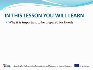 IN THIS LESSON YOU WILL LEARN
 Why it is important to be prepared for floods
e-Learning for the Prevention, Preparedness and Response to Natural Disasters
 