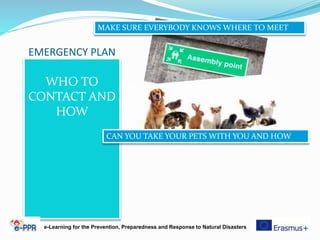 EMERGENCY PLAN
WHO TO
CONTACT AND
HOW
e-Learning for the Prevention, Preparedness and Response to Natural Disasters
MAKE SURE EVERYBODY KNOWS WHERE TO MEET
CAN YOU TAKE YOUR PETS WITH YOU AND HOW
 