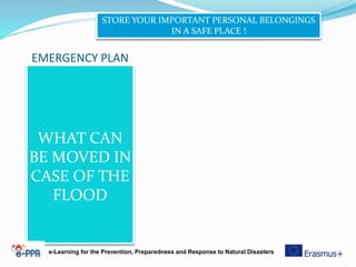 EMERGENCY PLAN
WHAT CAN
BE MOVED IN
CASE OF THE
FLOOD
STORE YOUR IMPORTANT PERSONAL BELONGINGS
IN A SAFE PLACE !
e-Learning for the Prevention, Preparedness and Response to Natural Disasters
 