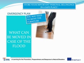EMERGENCY PLAN
WHAT CAN
BE MOVED IN
CASE OF THE
FLOOD
STORE YOUR IMPORTANT PERSONAL BELONGINGS
IN A SAFE PLACE !
e-Learning for the Prevention, Preparedness and Response to Natural Disasters
 