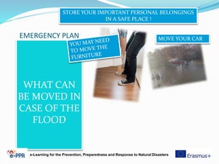 EMERGENCY PLAN
WHAT CAN
BE MOVED IN
CASE OF THE
FLOOD
STORE YOUR IMPORTANT PERSONAL BELONGINGS
IN A SAFE PLACE !
MOVE YOUR CAR
e-Learning for the Prevention, Preparedness and Response to Natural Disasters
 
