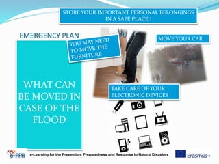 EMERGENCY PLAN
WHAT CAN
BE MOVED IN
CASE OF THE
FLOOD
STORE YOUR IMPORTANT PERSONAL BELONGINGS
IN A SAFE PLACE !
MOVE YOUR CAR
TAKE CARE OF YOUR
ELECTRONIC DEVICES
e-Learning for the Prevention, Preparedness and Response to Natural Disasters
 