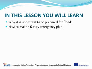 IN THIS LESSON YOU WILL LEARN
 Why it is important to be prepared for floods
 How to make a family emergency plan
e-Learning for the Prevention, Preparedness and Response to Natural Disasters
 