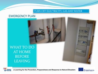 EMERGENCY PLAN
WHAT TO DO
AT HOME
BEFORE
LEAVING
e-Learning for the Prevention, Preparedness and Response to Natural Disasters
TURN OFF ELECTRICITY, GAS AND WATER
 