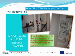 EMERGENCY PLAN
WHAT TO DO
AT HOME
BEFORE
LEAVING
e-Learning for the Prevention, Preparedness and Response to Natural Disasters
TURN OFF ELECTRICITY, GAS AND WATER
If you don’t know how to do
that, ask you parents to
show you where and how to
turn them off during an
emergency
 