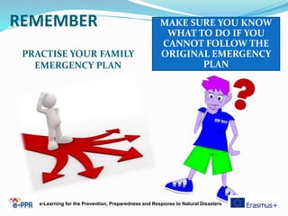 REMEMBER
PRACTISE YOUR FAMILY
EMERGENCY PLAN
MAKE SURE YOU KNOW
WHAT TO DO IF YOU
CANNOT FOLLOW THE
ORIGINAL EMERGENCY
PLAN
e-Learning for the Prevention, Preparedness and Response to Natural Disasters
 