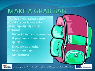 It’s a bag or container safely
stored in your house to be
picked up quickly and it
contains:
o Essential items you may need
if you have to leave home
quickly
o Documents or other
important papers
o Medications
e-Learning for the Prevention, Preparedness and Response to Natural Disasters
 