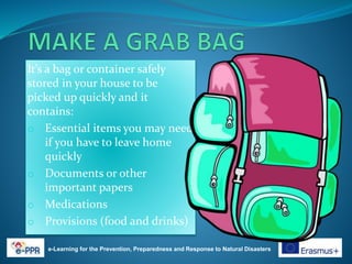 It’s a bag or container safely
stored in your house to be
picked up quickly and it
contains:
o Essential items you may need
if you have to leave home
quickly
o Documents or other
important papers
o Medications
o Provisions (food and drinks)
e-Learning for the Prevention, Preparedness and Response to Natural Disasters
 