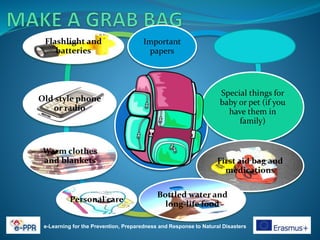 e-Learning for the Prevention, Preparedness and Response to Natural Disasters
Important
papers
Special things for
baby or pet (if you
have them in
family)
First aid bag and
medications
Bottled water and
long-life food
Personal care
Warm clothes
and blankets
Old style phone
or radio
Flashlight and
batteries
 