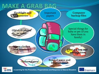 e-Learning for the Prevention, Preparedness and Response to Natural Disasters
Important
papers
Computer
backup files
Special things for
baby or pet (if you
have them in
family)
First aid bag and
medications
Bottled water and
long-life food
Personal care
Warm clothes
and blankets
Old style phone
or radio
Flashlight and
batteries
 