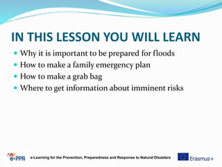 IN THIS LESSON YOU WILL LEARN
 Why it is important to be prepared for floods
 How to make a family emergency plan
 How to make a grab bag
 Where to get information about imminent risks
e-Learning for the Prevention, Preparedness and Response to Natural Disasters
 