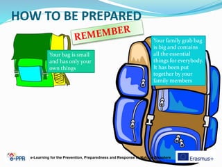 HOW TO BE PREPARED
Your family grab bag
is big and contains
all the essential
things for everybody.
It has been put
together by your
family members
Your bag is small
and has only your
own things
e-Learning for the Prevention, Preparedness and Response to Natural Disasters
 