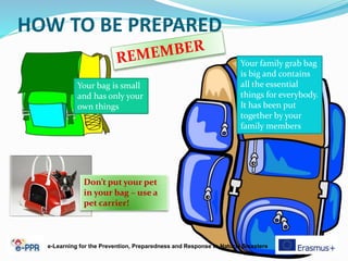 HOW TO BE PREPARED
Your family grab bag
is big and contains
all the essential
things for everybody.
It has been put
together by your
family members
Your bag is small
and has only your
own things
e-Learning for the Prevention, Preparedness and Response to Natural Disasters
Don’t put your pet
in your bag – use a
pet carrier!
 