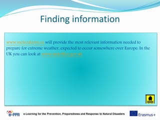Finding information
www.meteoalarm.eu will provide the most relevant information needed to
prepare for extreme weather, expected to occur somewhere over Europe: In the
UK you can look at www.metoffice.gov.uk
 