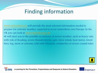 Finding information
www.meteoalarm.eu will provide the most relevant information needed to
prepare for extreme weather, expected to occur somewhere over Europe: In the
UK you can look at www.metoffice.gov.uk
•It will alert you to the possible occurrence of severe weather, such as heavy rain
with risk of flooding, severe thunderstorms, gale-force winds, heat waves, forest
fires, fog, snow or extreme cold with blizzards, avalanches or severe coastal tides.
 