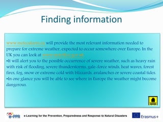 Finding information
www.meteoalarm.eu will provide the most relevant information needed to
prepare for extreme weather, expected to occur somewhere over Europe: In the
UK you can look at www.metoffice.gov.uk
•It will alert you to the possible occurrence of severe weather, such as heavy rain
with risk of flooding, severe thunderstorms, gale-force winds, heat waves, forest
fires, fog, snow or extreme cold with blizzards, avalanches or severe coastal tides.
•In one glance you will be able to see where in Europe the weather might become
dangerous.
 