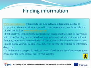 Finding information
www.meteoalarm.eu will provide the most relevant information needed to
prepare for extreme weather, expected to occur somewhere over Europe: In the
UK you can look at www.metoffice.gov.uk
•It will alert you to the possible occurrence of severe weather, such as heavy rain
with risk of flooding, severe thunderstorms, gale-force winds, heat waves, forest
fires, fog, snow or extreme cold with blizzards, avalanches or severe coastal tides.
•In one glance you will be able to see where in Europe the weather might become
dangerous.
•To find information specific to floods: select “flood” in the list of awareness types
or look for the flood symbol next to your country
 