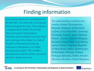 Finding information
56
The participating countries are:
Austria, Bosnia-Herzegovina,
Belgium, Bulgaria, Switzerland,
Cyprus, Czech Republic, Germany,
Denmark, Estonia, Spain, Finland,
France, Greece, Croatia, Hungary,
Ireland, Iceland, Italy, Luxemburg,
Latvia, Former Yugoslav Republic
of Macedonia, Malta, Montenegro,
Netherlands, Norway, Poland,
Portugal, Romania, Serbia, Sweden,
Slovenia, Slovakia, United Kingdom.
www.meteoalarm.eu is developed for
EUMETNET, the Network of European
Meteorological Services. This initiative
is supported by WMO the World
Meteorological Organization.
National meteorological services send
out warnings when there is a risk of
weather phenomena having an
influence/consequence on traffic,
housing and people. The weather
phenomena could be storm, increased
sea level, heavy snow etc.
 
