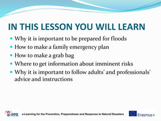 IN THIS LESSON YOU WILL LEARN
 Why it is important to be prepared for floods
 How to make a family emergency plan
 How to make a grab bag
 Where to get information about imminent risks
 Why it is important to follow adults’ and professionals’
advice and instructions
e-Learning for the Prevention, Preparedness and Response to Natural Disasters
 