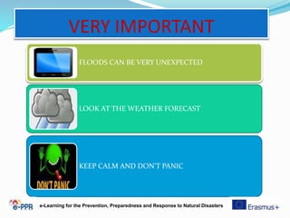 VERY IMPORTANT
FLOODS CAN BE VERY UNEXPECTED
LOOK AT THE WEATHER FORECAST
KEEP CALM AND DON’T PANIC
e-Learning for the Prevention, Preparedness and Response to Natural Disasters
 