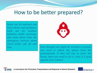 How to be better prepared?
Listen out for national and
local advice and guidance.
Look out for weather
bulletins, traffic warnings,
and news alerts from the
emergency services about
travel (road, rail, air and
sea). Even though you might be worried or scared,
you need to follow the advice from the
professionals. If they tell you to leave the
house, then you need to do it, even if it goes
against your instinct.
 