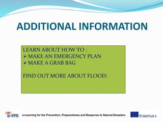 ADDITIONAL INFORMATION
e-Learning for the Prevention, Preparedness and Response to Natural Disasters
LEARN ABOUT HOW TO :
MAKE AN EMERGENCY PLAN
MAKE A GRAB BAG
FIND OUT MORE ABOUT FLOOD:
 