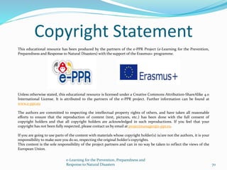This educational resource has been produced by the partners of the e-PPR Project (e-Learning for the Prevention,
Preparedness and Response to Natural Disasters) with the support of the Erasmus+ programme.
Unless otherwise stated, this educational resource is licensed under a Creative Commons Attribution-ShareAlike 4.0
International License. It is attributed to the partners of the e-PPR project. Further information can be found at
www.e-ppr.eu
The authors are committed to respecting the intellectual property rights of others, and have taken all reasonable
efforts to ensure that the reproduction of content (text, pictures, etc.) has been done with the full consent of
copyright holders and that all copyright holders are acknowledged in such reproductions. If you feel that your
copyright has not been fully respected, please contact us by email at projectmanager@e-ppr.eu.
If you are going to use parts of the content with materials whose copyright holder(s) is/are not the authors, it is your
responsibility to make sure you do so, respecting the original holder’s copyrights.
This content is the sole responsibility of the project partners and can in no way be taken to reflect the views of the
European Union.
e-Learning for the Prevention, Preparedness and
Response to Natural Disasters 70
Copyright Statement
 