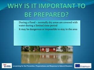 e-Learning for the Prevention, Preparedness and Response to Natural Disasters
o During a flood – normally dry areas are covered with
water during a limited time period
o It may be dangerous or impossible to stay in the area
 