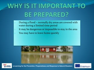 e-Learning for the Prevention, Preparedness and Response to Natural Disasters
o During a flood – normally dry areas are covered with
water during a limited time period
o It may be dangerous or impossible to stay in the area
o You may have to leave home quickly
 