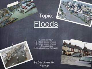 Topic:

Floods
1. What are they?
2. Natural causes of floods
3. Human causes of floods
4. Consequences
5. How to decrease the impact

By Olia Litvina 10A group

 