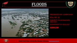 Abdul Wali Khan University Mardan Pakistan. www.awkum.edu.pk
Floods
PRESENTED BY: UZAIR SHAH
ROLL NO. 35
SUBJECT: ENVIRONMENTAL
GEOLOGY
DEPARTMENT OF GEOLOGY
AWKUM
 