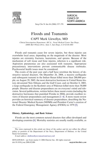 Surg Clin N Am 86 (2006) 557–578




                        Floods and Tsunamis
                        CAPT Mark Llewellyn, MD
         Clinical Investigation Department (KCA), Naval Medical Center San Diego,
                 34800 Bob Wilson Drive, Suite 5, San Diego, CA 92134-1005



   Floods and tsunamis cause few severe injuries, but those injuries can
overwhelm local areas, depending on the magnitude of the disaster. Most
injuries are extremity fractures, lacerations, and sprains. Because of the
mechanism of soft tissue and bone injuries, infection is a signiﬁcant risk.
Aspiration pneumonias are also associated with tsunamis. Appropriate
precautionary interventions prevent communicable disease outbreaks.
Psychosocial health issues must be considered.
   The events of the past year and a half have rewritten the history of de-
structive natural disasters. On December 26, 2004, a massive earthquake
and subsequent tsunami in the Indian Ocean killed more than 200,000 peo-
ple; on August 29, 2005, the most destructive hurricane in United States his-
tory devastated New Orleans and the Gulf Coast; and on October 8, 2005,
a large earthquake in the Kashmir area of Pakistan killed more than 50,000
people. Disaster and disaster preparedness are on everyone’s mind and tele-
vision. Several publications, written before these recent events (including the
destructive hurricanes that punished Florida in 2004), provide excellent re-
views of disaster preparedness and management [1–4]. A more recent review
provides an historical summary of disaster preparedness, describing the Na-
tional Disaster Medical System (NDMS) and President Carter’s creation of
the Federal Emergency Management Agency (FEMA) in 1979 [5].


History, Epidemiology, and Basic Science
  Floods are the most common natural disasters that aﬀect developed and
developing countries [6]. Mortality statistics are usually readily available, as


   The views expressed in this article are those of the author and do not reflect the official
policy or position of the Department of the Navy, Department of Defense, or the United
States Government.
   E-mail address: dmllewellyn@nmcsd.med.navy.mil

0039-6109/06/$ - see front matter Ó 2006 Elsevier Inc. All rights reserved.
doi:10.1016/j.suc.2006.02.006                                            surgical.theclinics.com
 
