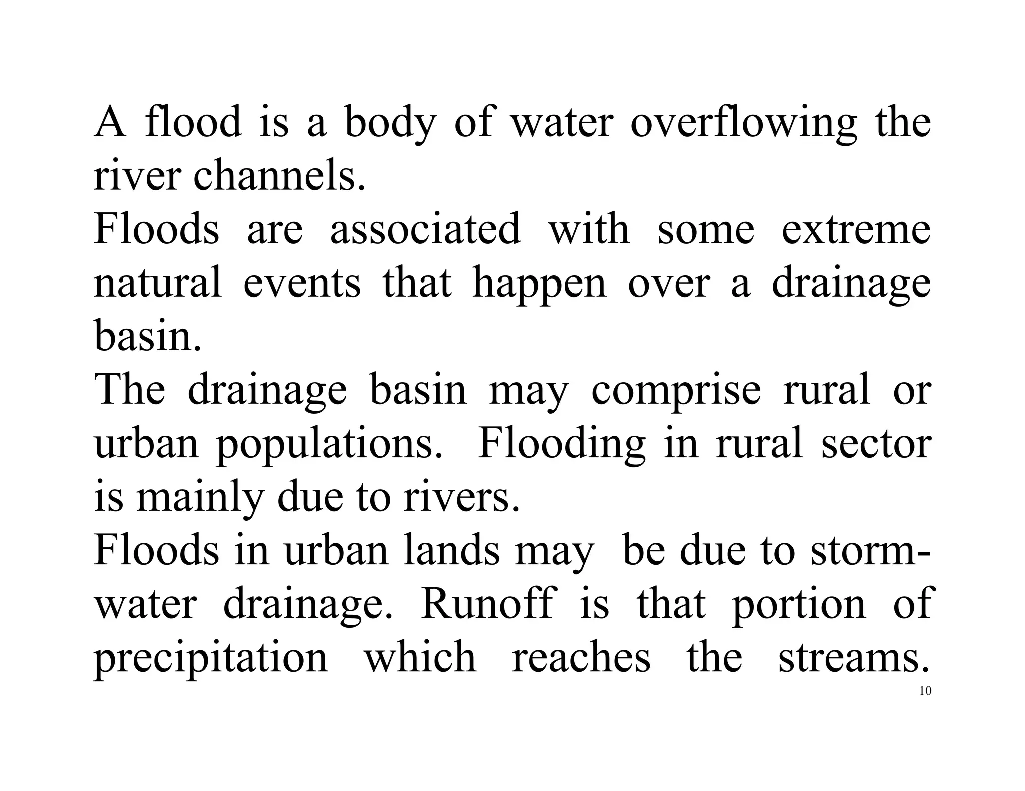10
A flood is a body of water overflowing the
river channels.
Floods are associated with some extreme
natural events that happen over a drainage
basin.
The drainage basin may comprise rural or
urban populations. Flooding in rural sector
is mainly due to rivers.
Floods in urban lands may be due to storm-
water drainage. Runoff is that portion of
precipitation which reaches the streams.
 
