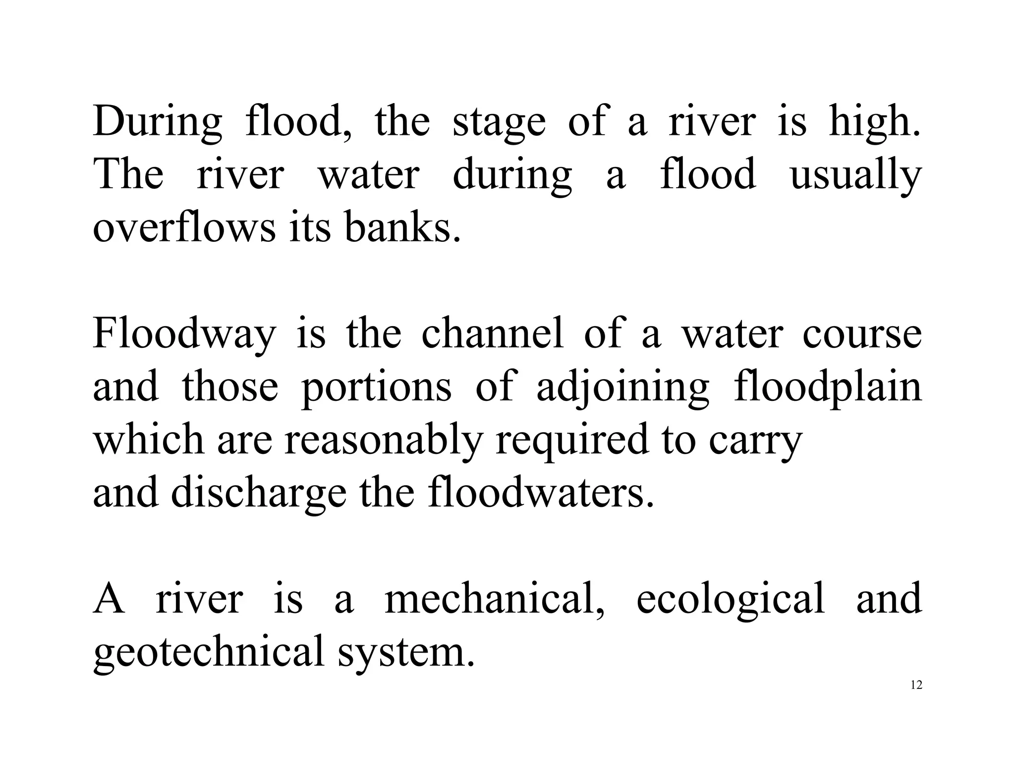 12
During flood, the stage of a river is high.
The river water during a flood usually
overflows its banks.
Floodway is the channel of a water course
and those portions of adjoining floodplain
which are reasonably required to carry
and discharge the floodwaters.
A river is a mechanical, ecological and
geotechnical system.
 