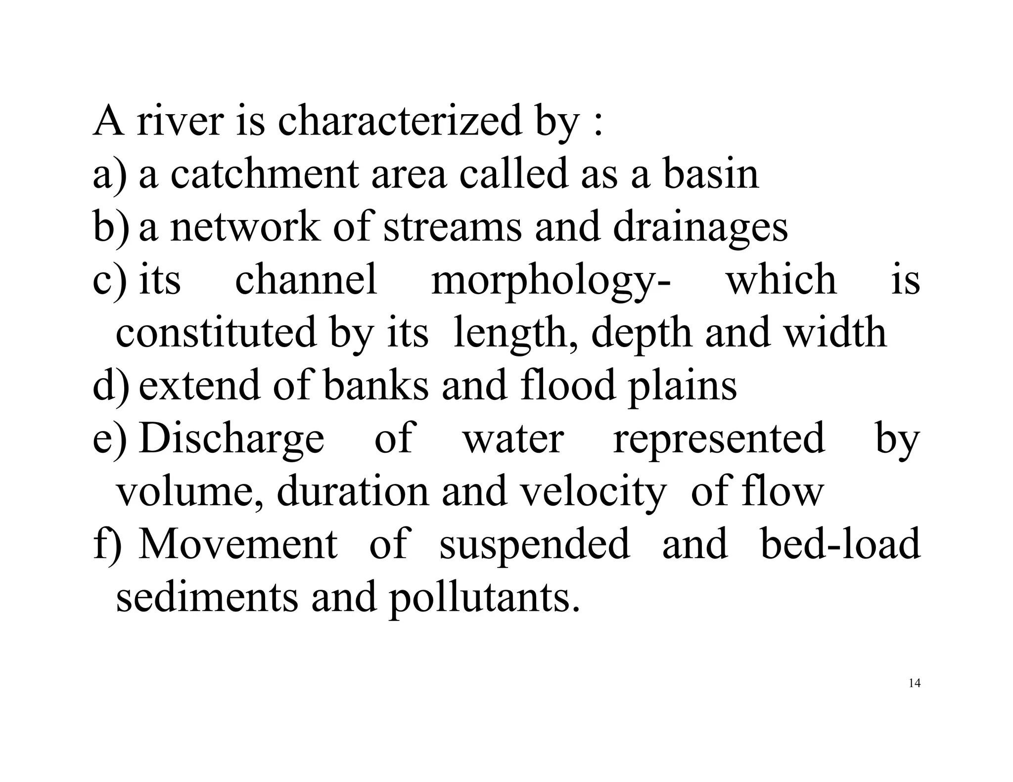 14
A river is characterized by :
a) a catchment area called as a basin
b) a network of streams and drainages
c) its channel morphology- which is
constituted by its length, depth and width
d) extend of banks and flood plains
e) Discharge of water represented by
volume, duration and velocity of flow
f) Movement of suspended and bed-load
sediments and pollutants.
 