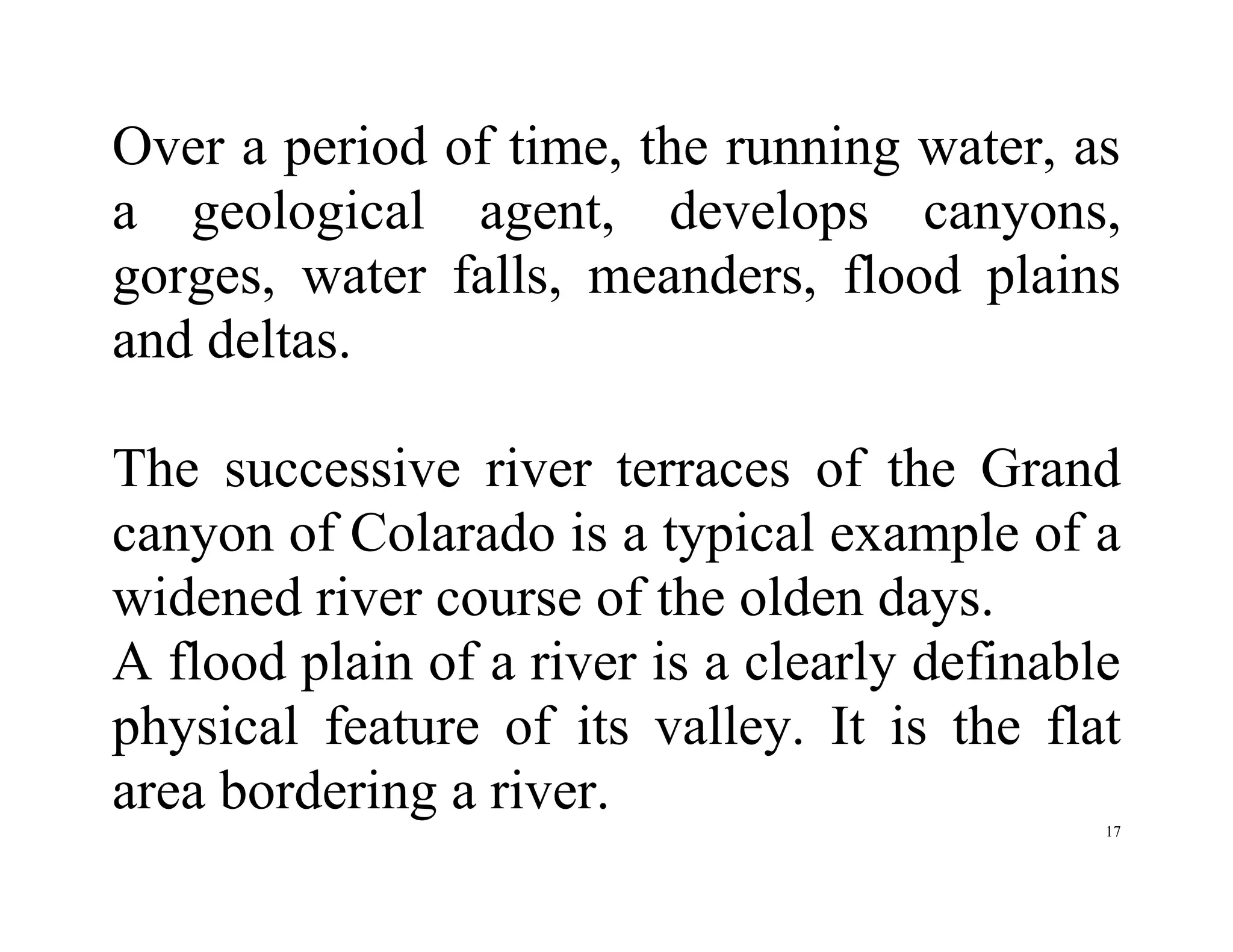 17
Over a period of time, the running water, as
a geological agent, develops canyons,
gorges, water falls, meanders, flood plains
and deltas.
The successive river terraces of the Grand
canyon of Colarado is a typical example of a
widened river course of the olden days.
A flood plain of a river is a clearly definable
physical feature of its valley. It is the flat
area bordering a river.
 