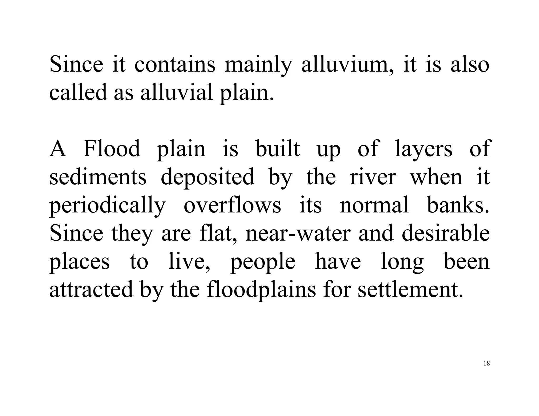 18
Since it contains mainly alluvium, it is also
called as alluvial plain.
A Flood plain is built up of layers of
sediments deposited by the river when it
periodically overflows its normal banks.
Since they are flat, near-water and desirable
places to live, people have long been
attracted by the floodplains for settlement.
 