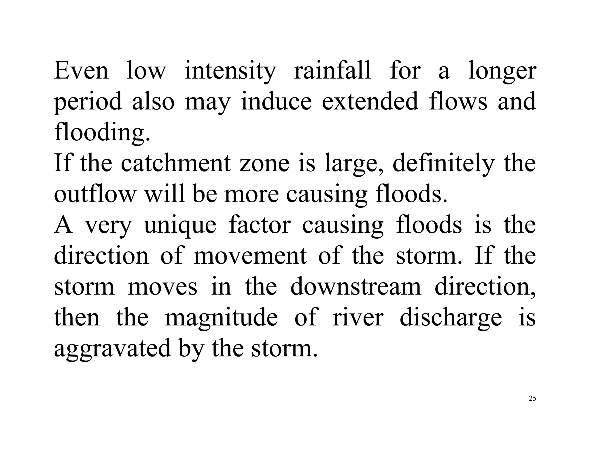 25
Even low intensity rainfall for a longer
period also may induce extended flows and
flooding.
If the catchment zone is large, definitely the
outflow will be more causing floods.
A very unique factor causing floods is the
direction of movement of the storm. If the
storm moves in the downstream direction,
then the magnitude of river discharge is
aggravated by the storm.
 
