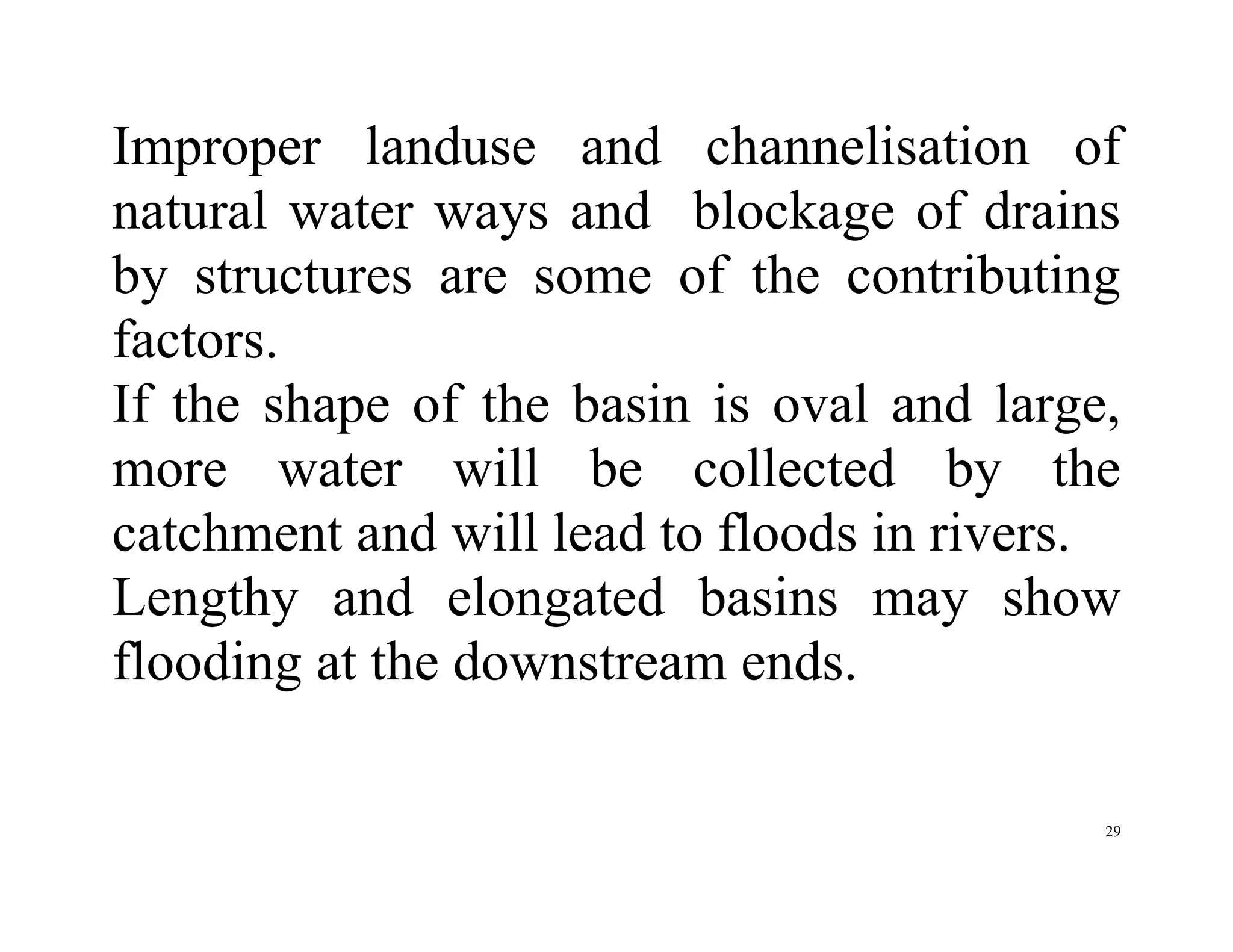 29
Improper landuse and channelisation of
natural water ways and blockage of drains
by structures are some of the contributing
factors.
If the shape of the basin is oval and large,
more water will be collected by the
catchment and will lead to floods in rivers.
Lengthy and elongated basins may show
flooding at the downstream ends.
 