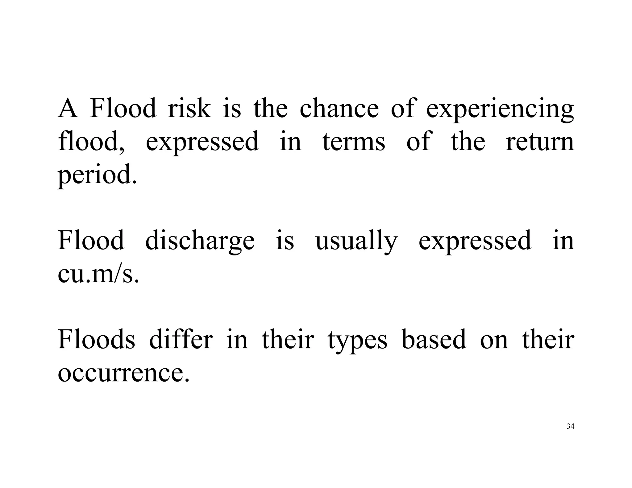 34
A Flood risk is the chance of experiencing
flood, expressed in terms of the return
period.
Flood discharge is usually expressed in
cu.m/s.
Floods differ in their types based on their
occurrence.
 