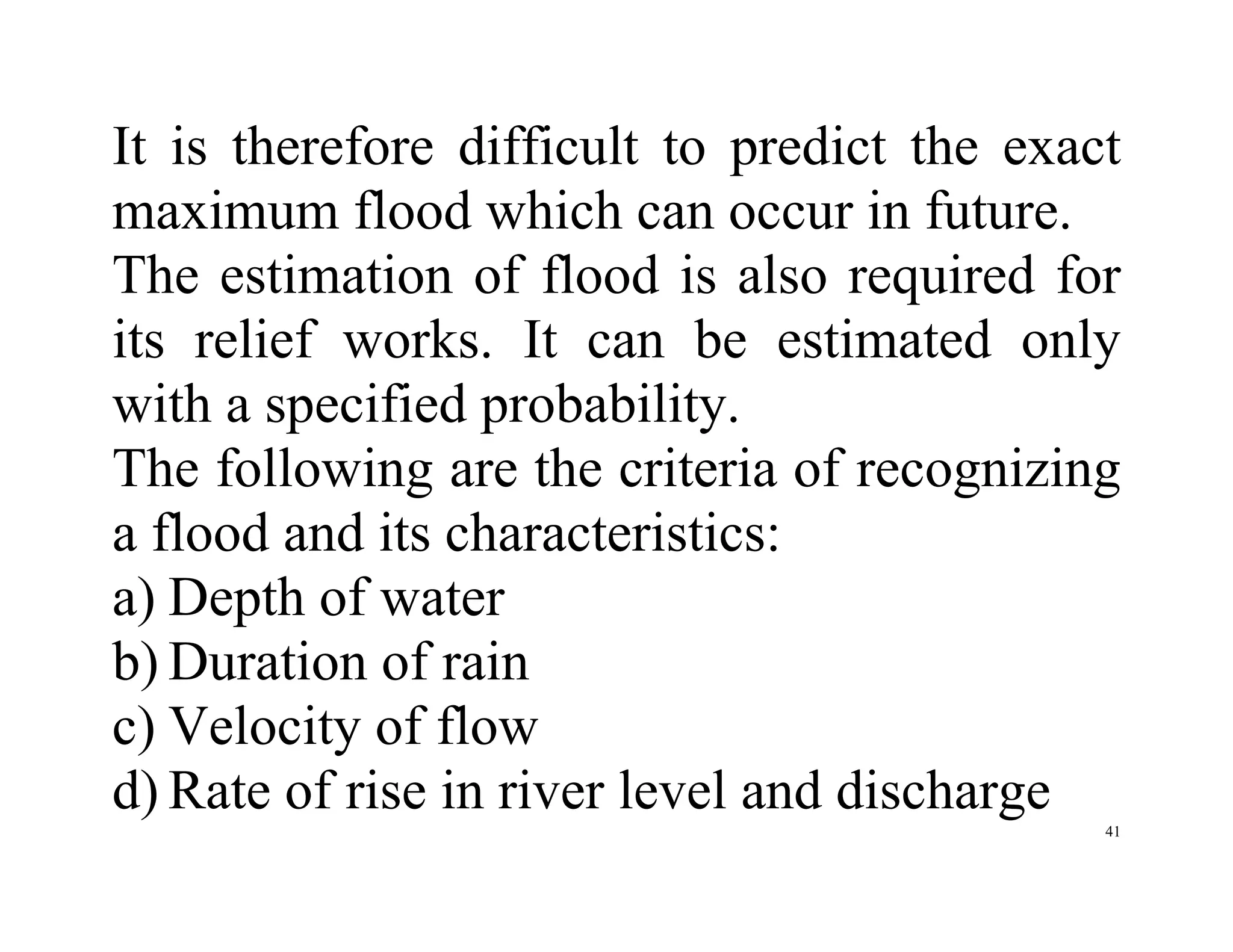 41
It is therefore difficult to predict the exact
maximum flood which can occur in future.
The estimation of flood is also required for
its relief works. It can be estimated only
with a specified probability.
The following are the criteria of recognizing
a flood and its characteristics:
a) Depth of water
b) Duration of rain
c) Velocity of flow
d) Rate of rise in river level and discharge
 