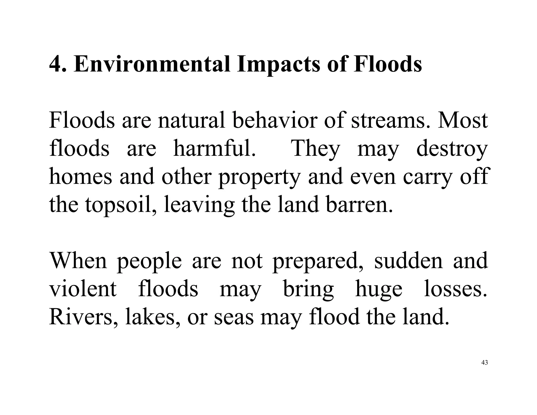 43
4. Environmental Impacts of Floods
Floods are natural behavior of streams. Most
floods are harmful. They may destroy
homes and other property and even carry off
the topsoil, leaving the land barren.
When people are not prepared, sudden and
violent floods may bring huge losses.
Rivers, lakes, or seas may flood the land.
 