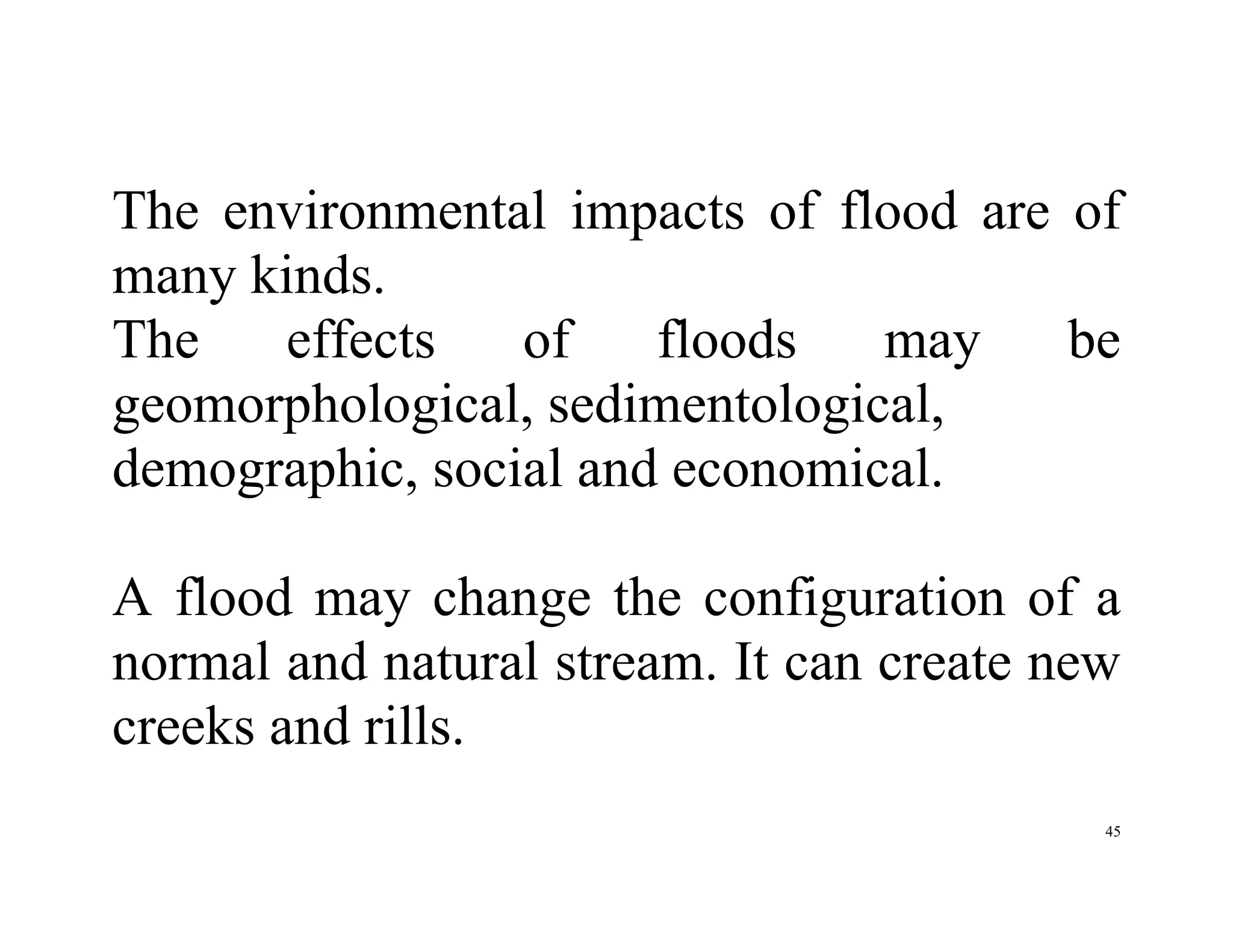 45
The environmental impacts of flood are of
many kinds.
The effects of floods may be
geomorphological, sedimentological,
demographic, social and economical.
A flood may change the configuration of a
normal and natural stream. It can create new
creeks and rills.
 